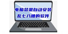 电脑自动安装乱七八糟的软件怎么阻止（3个办法彻底解决流氓安装）