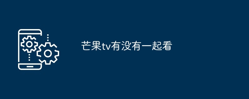 芒果TV一起看功能详解 如何实现线上同步观影
