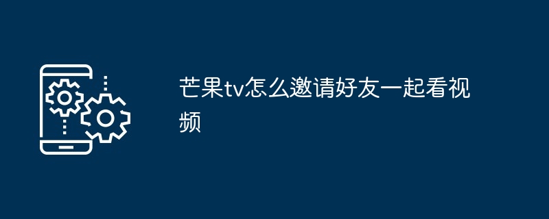 芒果TV邀请好友一起看视频教程 多图详解如何共享观影乐趣