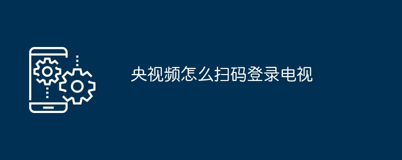 央视频扫码登录电视指南 央视频应用操作步骤