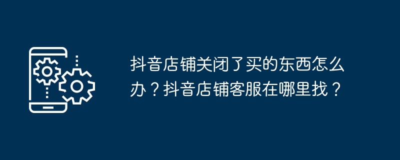 抖音店铺关闭了买的东西怎么办？抖音店铺客服在哪里找？