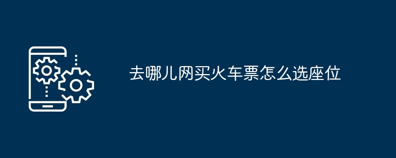去哪儿网买火车票怎么选座位 多图详解座位挑选指南
