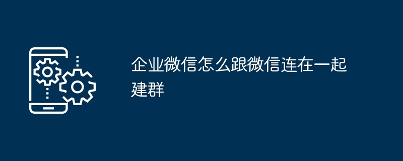 企业微信与微信互联互通建群示意图