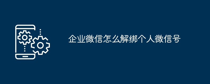 企业微信怎么解绑个人微信？图文教程详解绑定解除方法